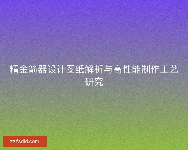 精金箭器设计图纸解析与高性能制作工艺研究