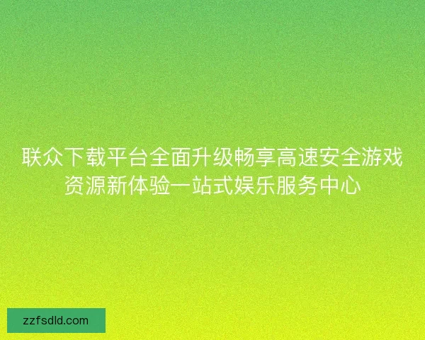 联众下载平台全面升级畅享高速安全游戏资源新体验一站式娱乐服务中心