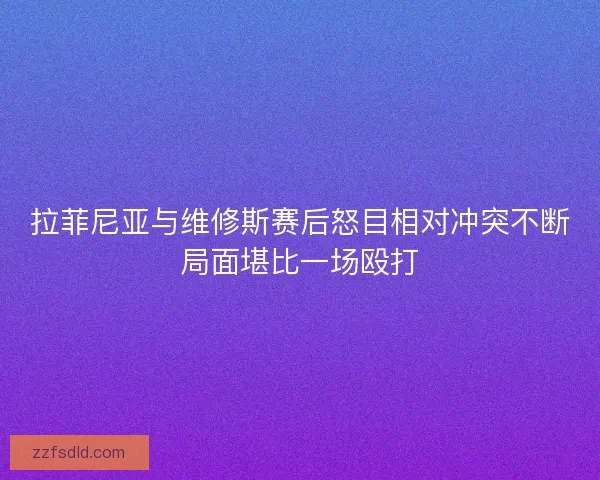 拉菲尼亚与维修斯赛后怒目相对冲突不断局面堪比一场殴打