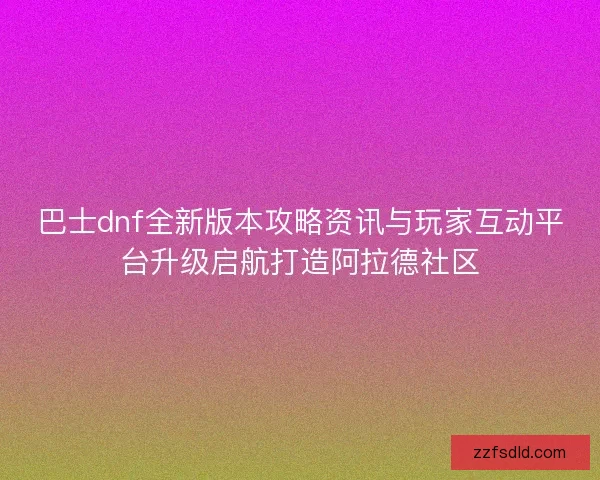 巴士dnf全新版本攻略资讯与玩家互动平台升级启航打造阿拉德社区