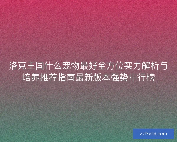 洛克王国什么宠物最好全方位实力解析与培养推荐指南最新版本强势排行榜