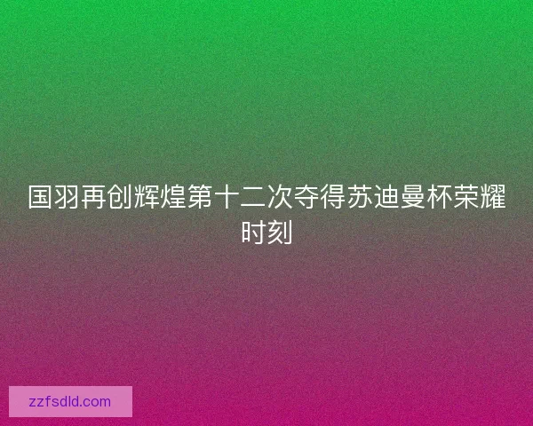国羽再创辉煌第十二次夺得苏迪曼杯荣耀时刻