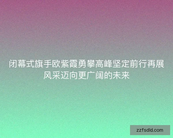 闭幕式旗手欧紫霞勇攀高峰坚定前行再展风采迈向更广阔的未来