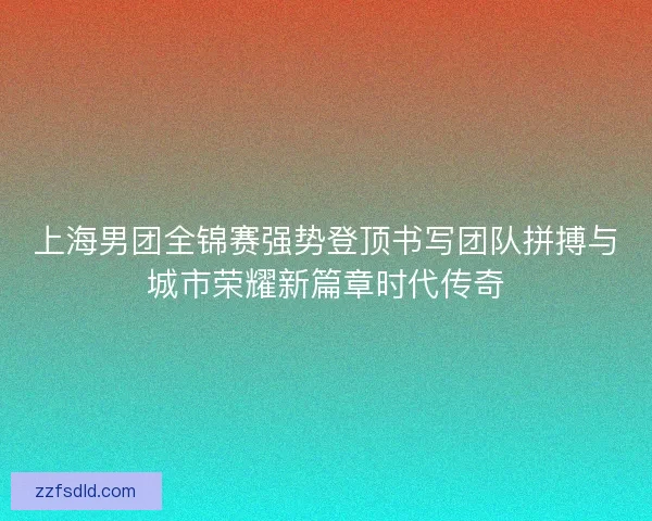 上海男团全锦赛强势登顶书写团队拼搏与城市荣耀新篇章时代传奇