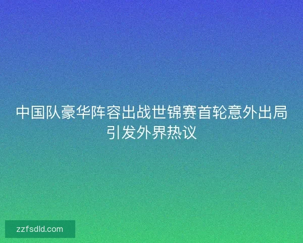 中国队豪华阵容出战世锦赛首轮意外出局引发外界热议