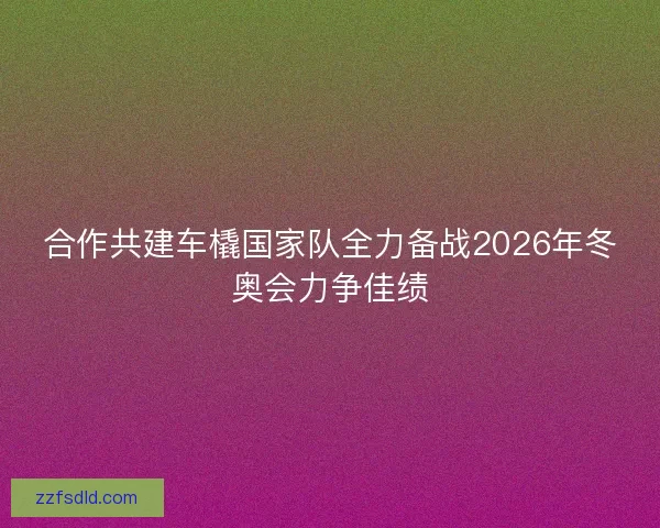 合作共建车橇国家队全力备战2026年冬奥会力争佳绩