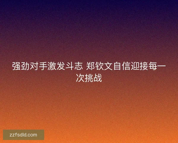 强劲对手激发斗志 郑钦文自信迎接每一次挑战