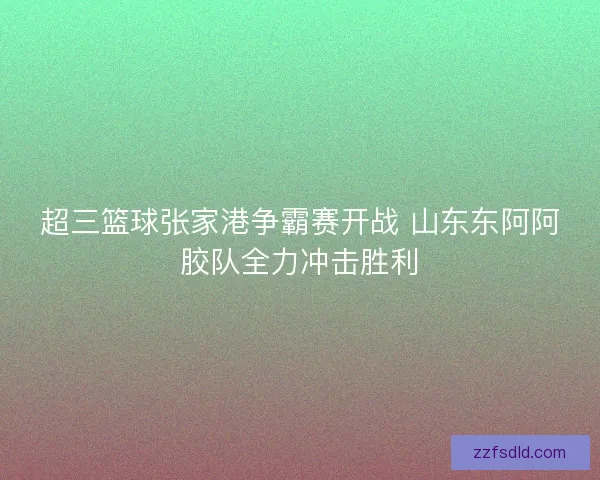 超三篮球张家港争霸赛开战 山东东阿阿胶队全力冲击胜利