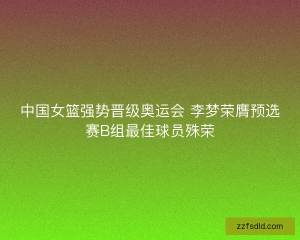 中国女篮强势晋级奥运会 李梦荣膺预选赛B组最佳球员殊荣 中国女篮强势晋级奥运会 李梦荣膺预选赛B组最佳球员殊荣