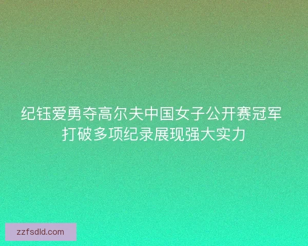 纪钰爱勇夺高尔夫中国女子公开赛冠军 打破多项纪录展现强大实力