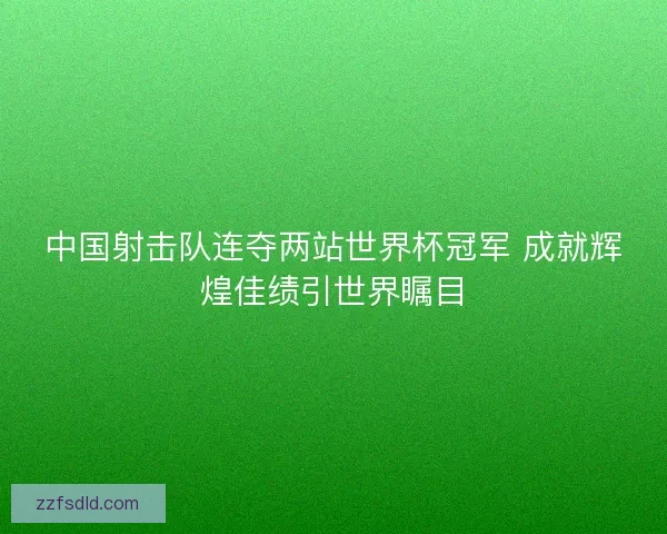 中国射击队连夺两站世界杯冠军 成就辉煌佳绩引世界瞩目 中国射击队连夺两站世界杯冠军 成就辉煌佳绩引世界瞩目