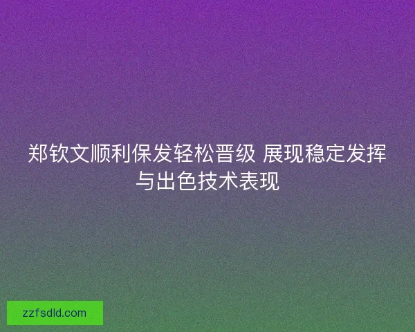 郑钦文顺利保发轻松晋级 展现稳定发挥与出色技术表现 郑钦文顺利保发轻松晋级 展现稳定发挥与出色技术表现