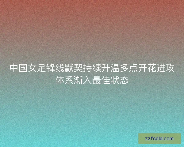 中国女足锋线默契持续升温多点开花进攻体系渐入最佳状态 中国女足锋线默契持续升温多点开花进攻体系渐入最佳状态