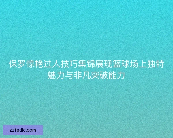 保罗惊艳过人技巧集锦展现篮球场上独特魅力与非凡突破能力 保罗惊艳过人技巧集锦展现篮球场上独特魅力与非凡突破能力