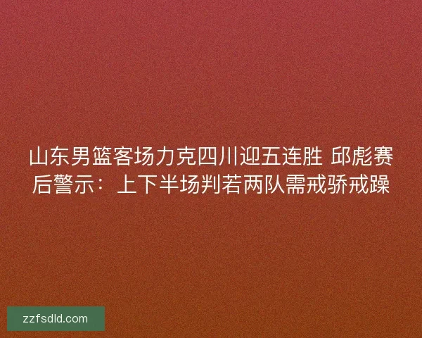 山东男篮客场力克四川迎五连胜 邱彪赛后警示：上下半场判若两队需戒骄戒躁