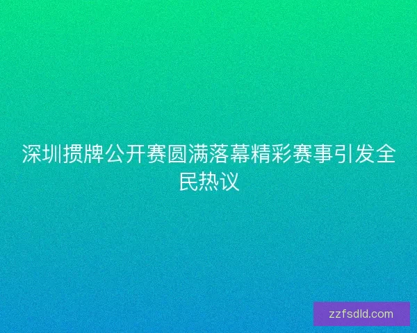 深圳掼牌公开赛圆满落幕精彩赛事引发全民热议