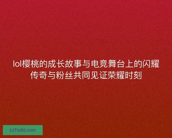 lol樱桃的成长故事与电竞舞台上的闪耀传奇与粉丝共同见证荣耀时刻