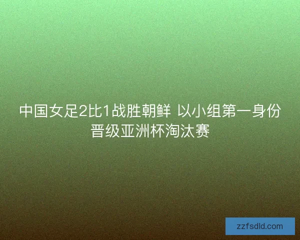 中国女足2比1战胜朝鲜 以小组第一身份晋级亚洲杯淘汰赛