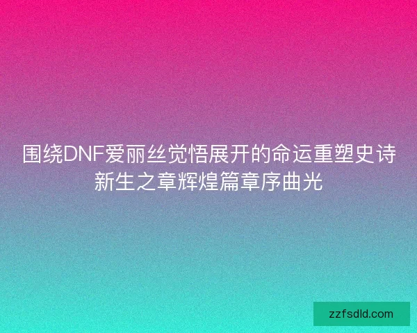 围绕DNF爱丽丝觉悟展开的命运重塑史诗新生之章辉煌篇章序曲光