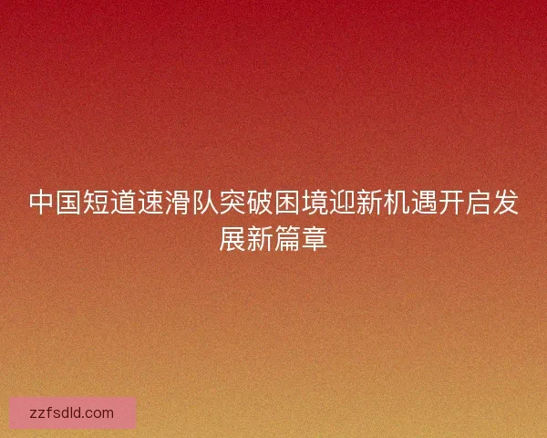 中国短道速滑队突破困境迎新机遇开启发展新篇章 中国短道速滑队突破困境迎新机遇开启发展新篇章