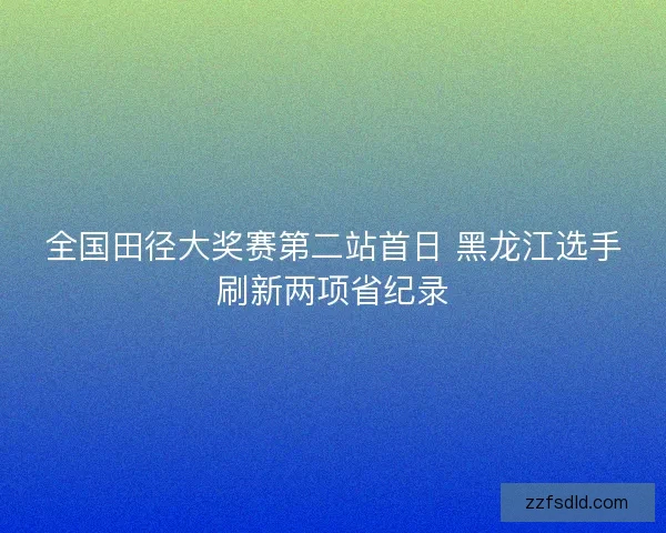 全国田径大奖赛第二站首日 黑龙江选手刷新两项省纪录 全国田径大奖赛第二站首日 黑龙江选手刷新两项省纪录