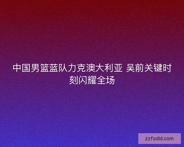中国男篮蓝队力克澳大利亚 吴前关键时刻闪耀全场